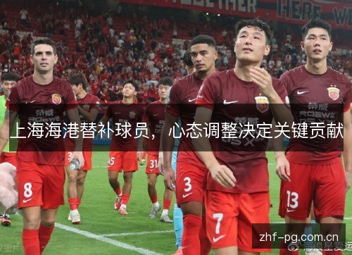 上海海港替补球员,心态调整决定关键贡献 上海海港替补球员,心态调整决定关键贡献